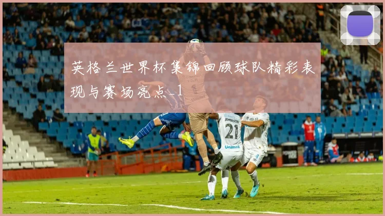 英格兰世界杯集锦回顾球队精彩表现与赛场亮点_1