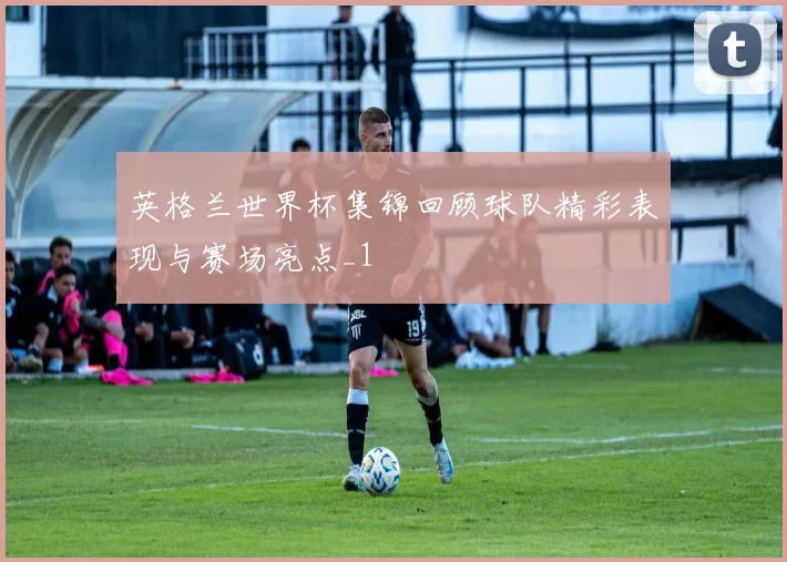 英格兰世界杯集锦回顾球队精彩表现与赛场亮点_1