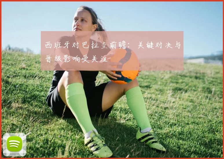 西班牙对巴拉圭前瞻：关键对决与晋级影响受关注