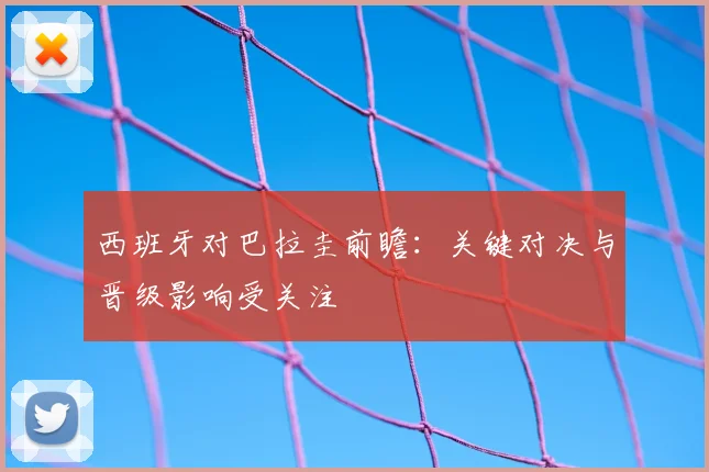 西班牙对巴拉圭前瞻：关键对决与晋级影响受关注