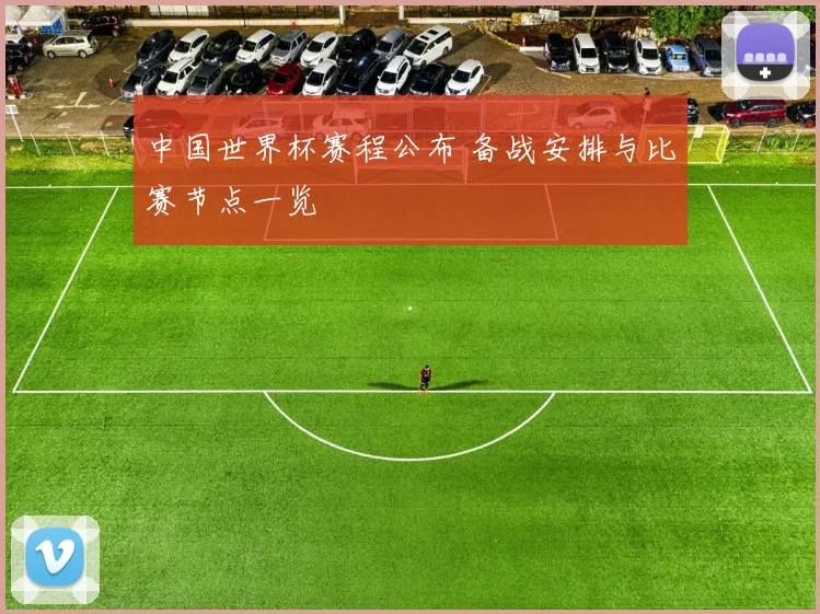 中国世界杯赛程公布 备战安排与比赛节点一览