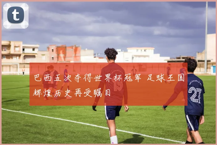 巴西五次夺得世界杯冠军 足球王国辉煌历史再受瞩目