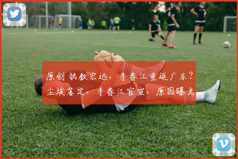 原创 执教宏远，李春江重返广东？尘埃落定，李春江官宣，原因曝光