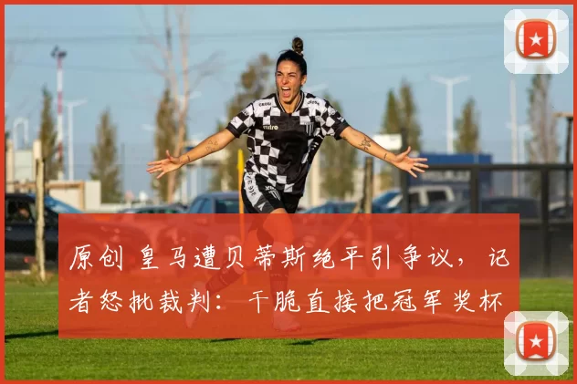 原创 皇马遭贝蒂斯绝平引争议，记者怒批裁判：干脆直接把冠军奖杯给巴萨吧