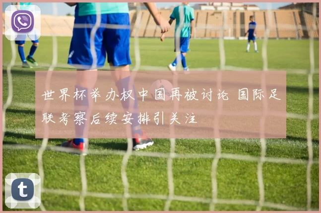 世界杯举办权中国再被讨论 国际足联考察后续安排引关注