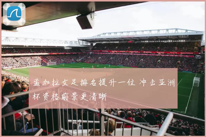 孟加拉女足排名提升一位 冲击亚洲杯资格前景更清晰