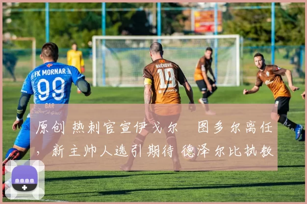 原创 热刺官宣伊戈尔・图多尔离任，新主帅人选引期待 德泽尔比执教态度曝光