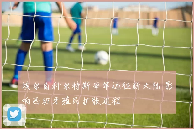 埃尔南科尔特斯率军远征新大陆 影响西班牙殖民扩张进程