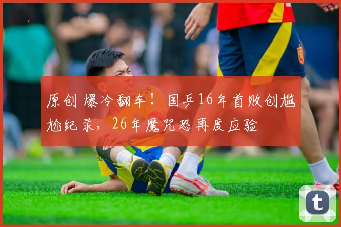 原创 爆冷翻车！国乒16年首败创尴尬纪录，26年魔咒恐再度应验