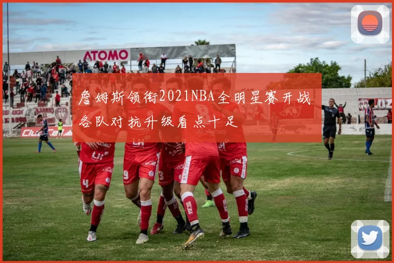 詹姆斯领衔2021NBA全明星赛开战 各队对抗升级看点十足