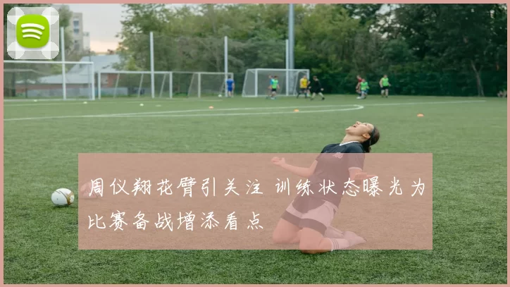 周仪翔花臂引关注 训练状态曝光为比赛备战增添看点