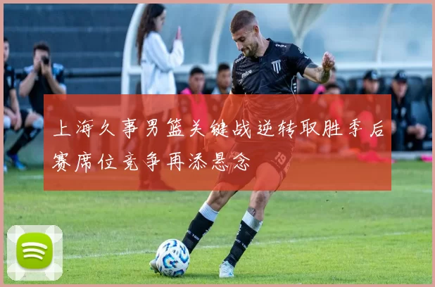 上海久事男篮关键战逆转取胜季后赛席位竞争再添悬念