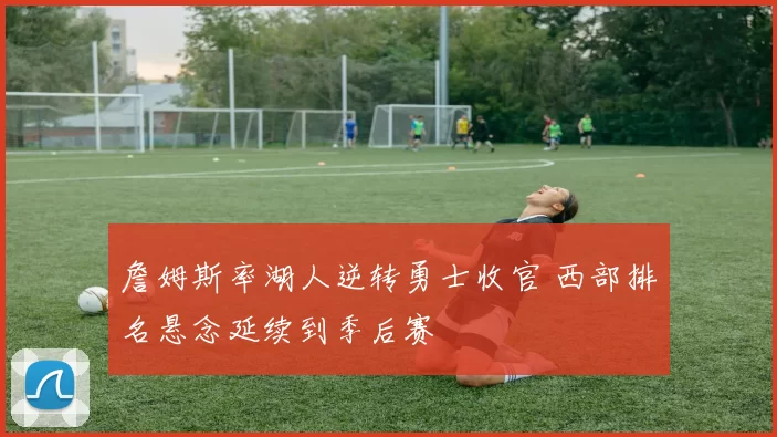 詹姆斯率湖人逆转勇士收官 西部排名悬念延续到季后赛