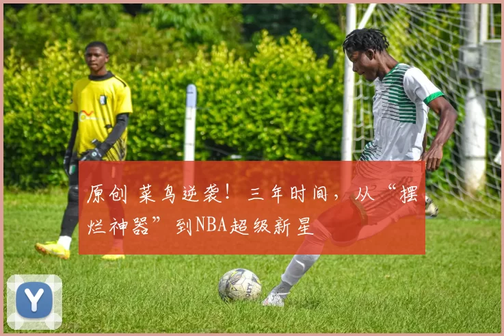 原创 菜鸟逆袭！三年时间，从“摆烂神器”到NBA超级新星