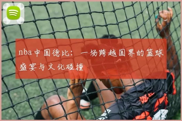 nba中国德比：一场跨越国界的篮球盛宴与文化碰撞