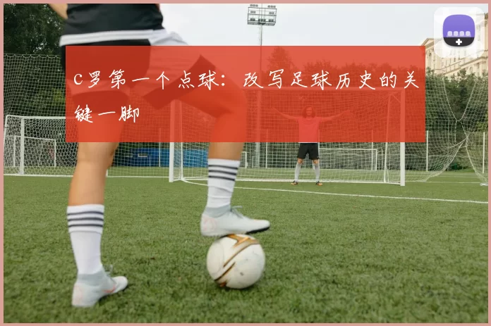c罗第一个点球:改写足球历史的关键一脚