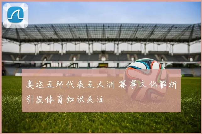 奥运五环代表五大洲 赛事文化解析引发体育知识关注