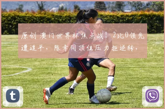 原创 澳门世界杯焦点战！2比0领先遭追平，陈幸同顶住压力拒逆转，激战66分钟4-2胜迪亚兹