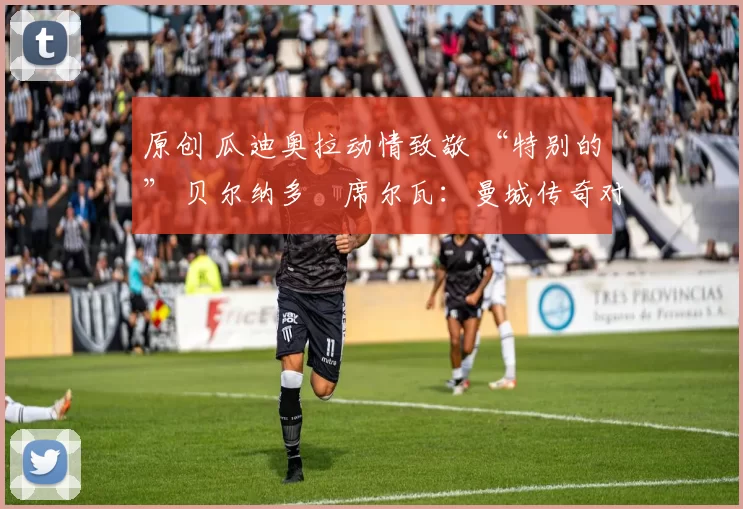 原创 瓜迪奥拉动情致敬 “特别的” 贝尔纳多・席尔瓦：曼城传奇对阵阿森纳献神级发挥