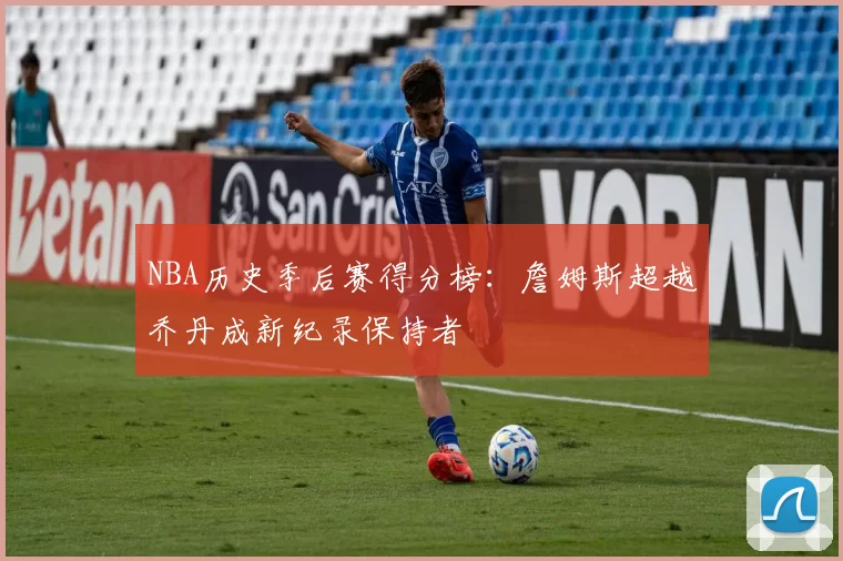 NBA历史季后赛得分榜：詹姆斯超越乔丹成新纪录保持者