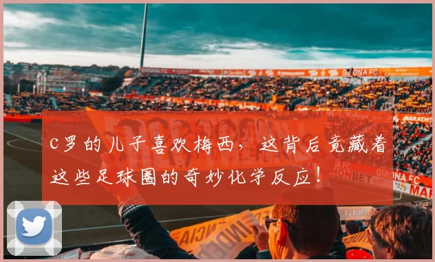 c罗的儿子喜欢梅西，这背后竟藏着这些足球圈的奇妙化学反应！