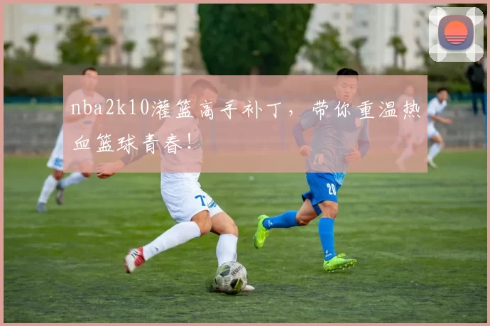 nba2k10灌篮高手补丁，带你重温热血篮球青春！