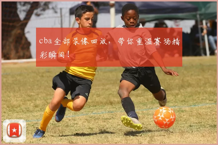 cba全部录像回放，带你重温赛场精彩瞬间！
