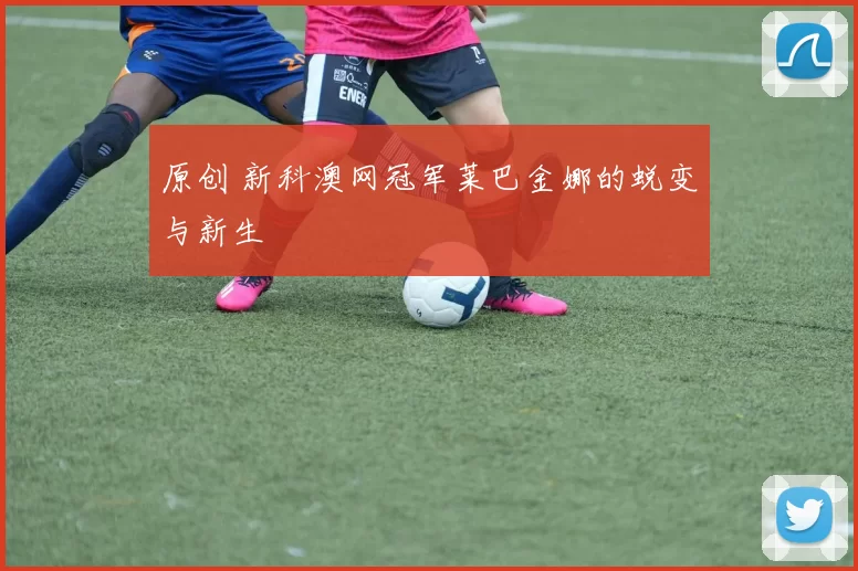 原创 新科澳网冠军莱巴金娜的蜕变与新生