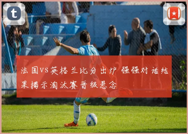 法国vs英格兰比分出炉 强强对话结果揭示淘汰赛晋级悬念
