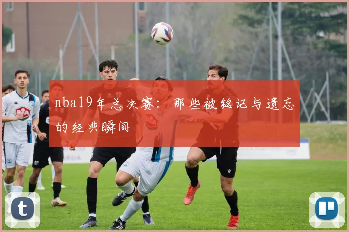 nba19年总决赛：那些被铭记与遗忘的经典瞬间