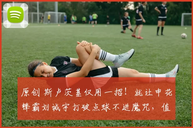 原创 斯卢茨基仅用一招！就让申花锋霸刘诚宇打破点球不进魔咒，值得期待