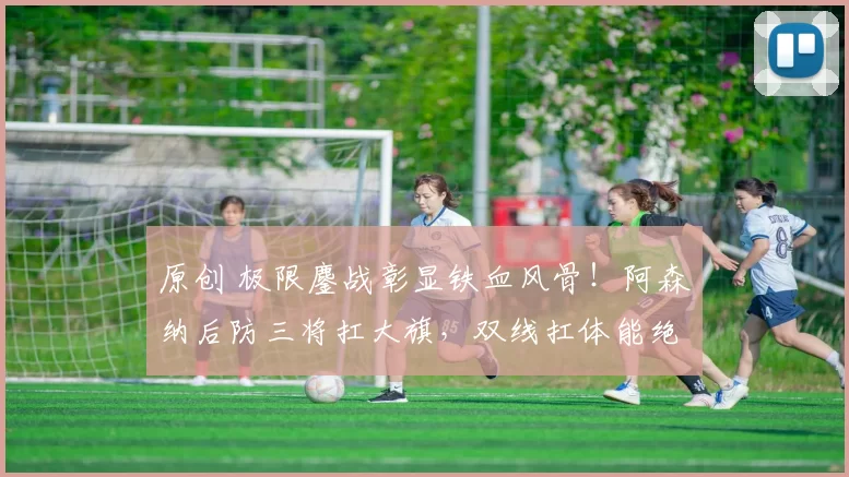 原创 极限鏖战彰显铁血风骨！阿森纳后防三将扛大旗，双线扛体能绝境_