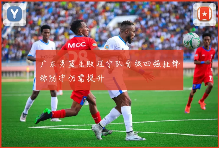 广东男篮击败辽宁队晋级四强杜锋称防守仍需提升