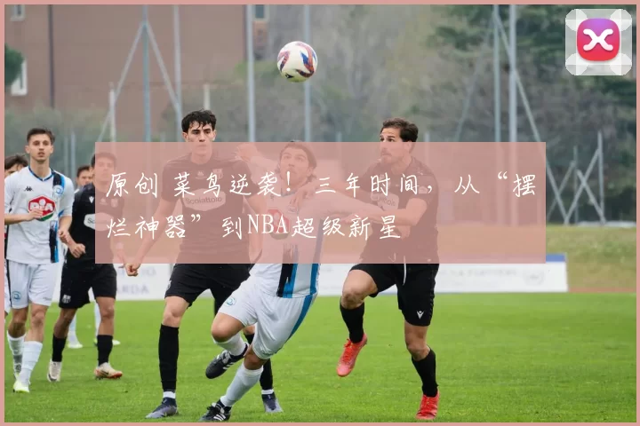原创 菜鸟逆袭！三年时间，从“摆烂神器”到NBA超级新星