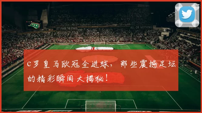 c罗皇马欧冠全进球，那些震撼足坛的精彩瞬间大揭秘！