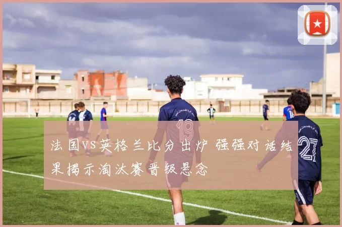 法国vs英格兰比分出炉 强强对话结果揭示淘汰赛晋级悬念