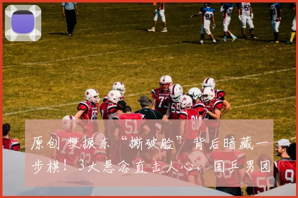 原创 樊振东“撕破脸”背后暗藏一步棋！3大悬念直击人心，国乒男团大变局