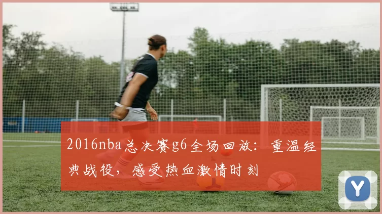 2016nba总决赛g6全场回放：重温经典战役，感受热血激情时刻