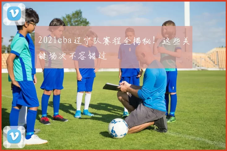 2021cba辽宁队赛程全揭秘！这些关键场次不容错过