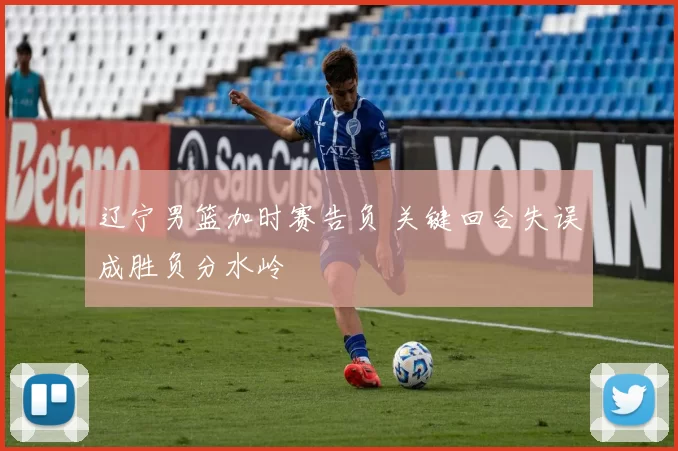 辽宁男篮加时赛告负 关键回合失误成胜负分水岭