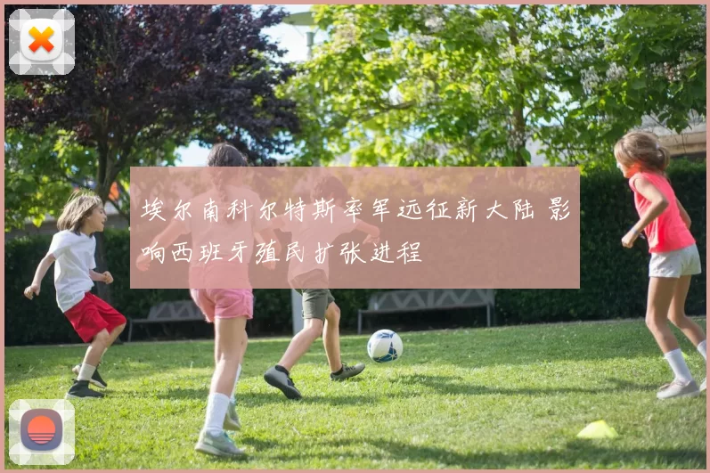 埃尔南科尔特斯率军远征新大陆 影响西班牙殖民扩张进程