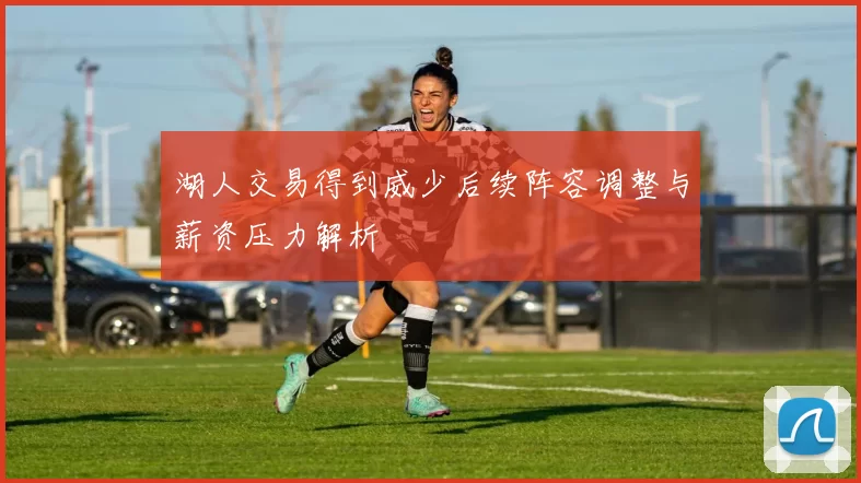 湖人交易得到威少后续阵容调整与薪资压力解析