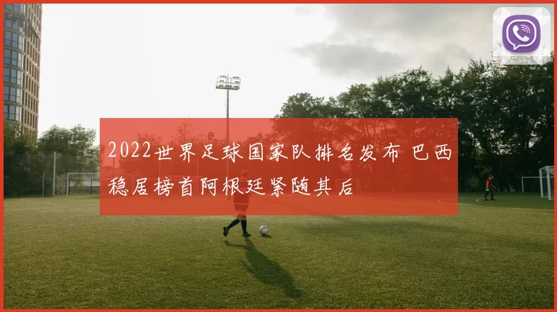 2022世界足球国家队排名发布 巴西稳居榜首阿根廷紧随其后