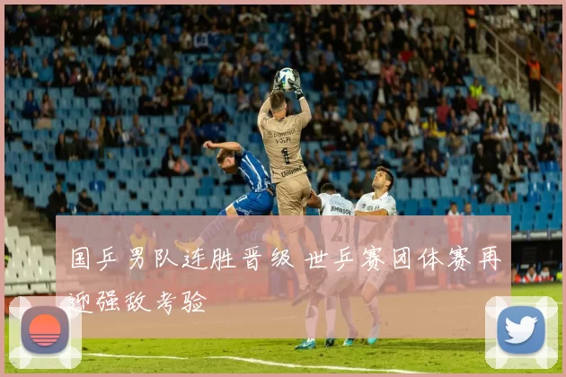 国乒男队连胜晋级 世乒赛团体赛再迎强敌考验