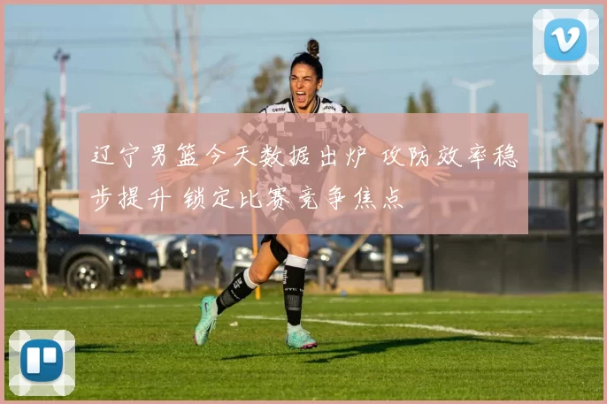 辽宁男篮今天数据出炉 攻防效率稳步提升 锁定比赛竞争焦点