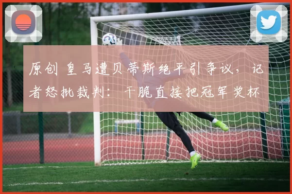 原创 皇马遭贝蒂斯绝平引争议，记者怒批裁判：干脆直接把冠军奖杯给巴萨吧