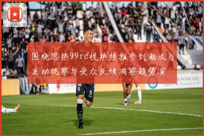 围绕思热99re视热频推介到潮流与互动观察与受众反馈洞察趋势演