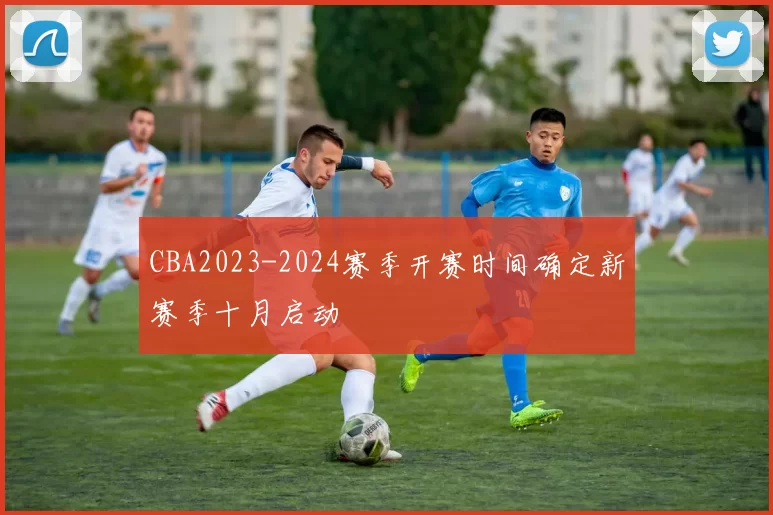 CBA2023-2024赛季开赛时间确定新赛季十月启动