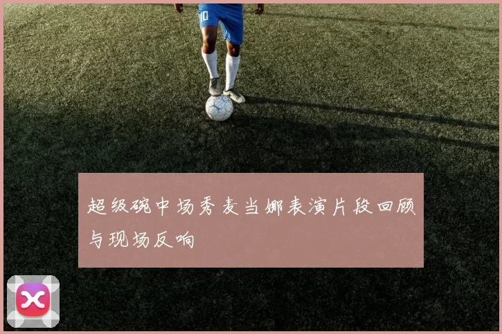 超级碗中场秀麦当娜表演片段回顾与现场反响