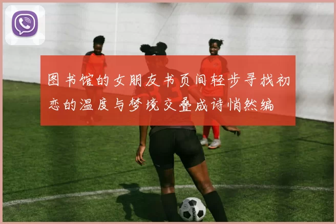 图书馆的女朋友书页间轻步寻找初恋的温度与梦境交叠成诗悄然编